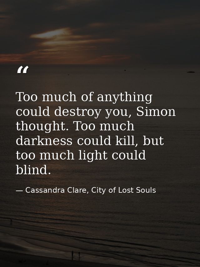 Too much of anything could destroy you, Simon thought. Too much darkness could kill, but too much light could blind. — Cassandra Clare, City of Lost Souls