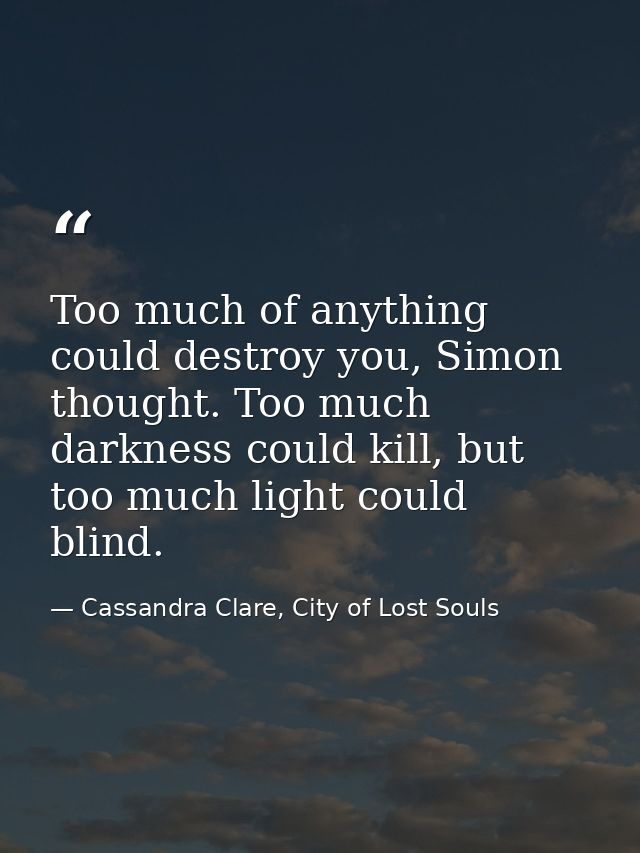 Too much of anything could destroy you, Simon thought. Too much darkness could kill, but too much light could blind. — Cassandra Clare, City of Lost Souls