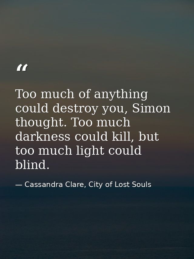 Too much of anything could destroy you, Simon thought. Too much darkness could kill, but too much light could blind. — Cassandra Clare, City of Lost Souls