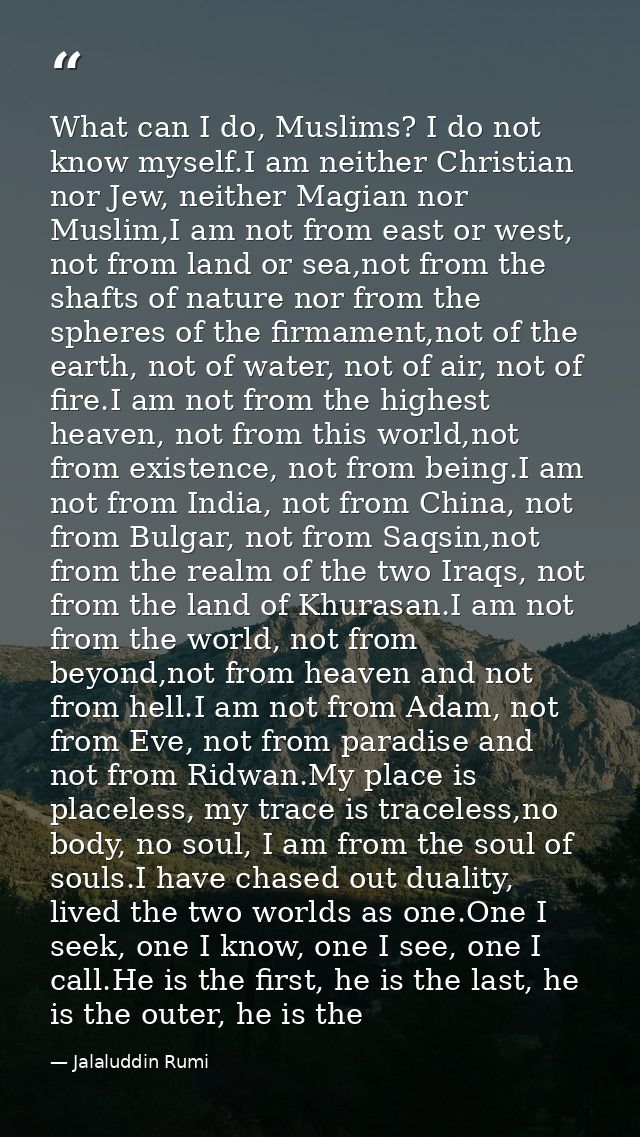 What can I do, Muslims? I do not know myself.I am neither Christian nor Jew, neither Magian nor Muslim,I am not from eas — Jalaluddin Rumi