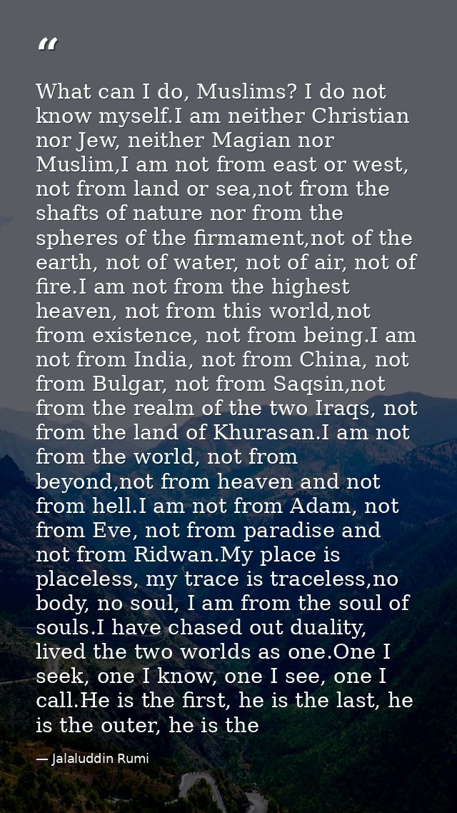 What can I do, Muslims? I do not know myself.I am neither Christian nor Jew, neither Magian nor Muslim,I am not from eas — Jalaluddin Rumi