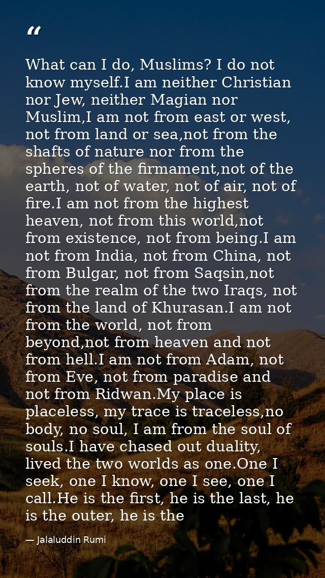What can I do, Muslims? I do not know myself.I am neither Christian nor Jew, neither Magian nor Muslim,I am not from eas — Jalaluddin Rumi