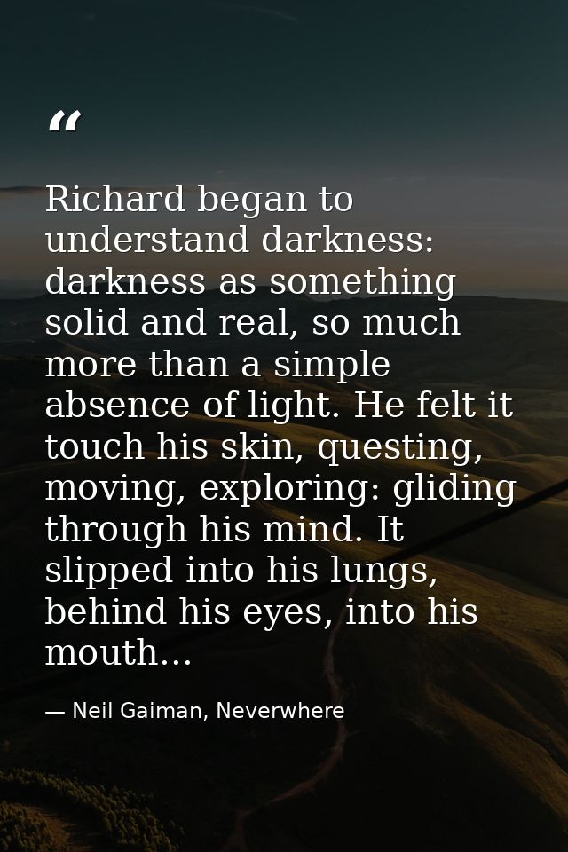 Richard began to understand darkness: darkness as something solid and real, so much more than a simple absence of light. — Neil Gaiman, Neverwhere