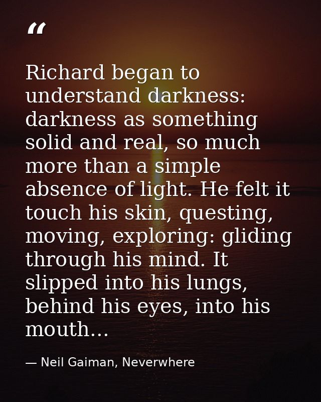 Richard began to understand darkness: darkness as something solid and real, so much more than a simple absence of light. — Neil Gaiman, Neverwhere