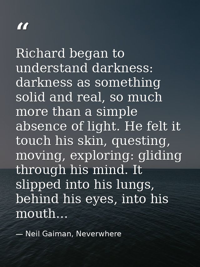 Richard began to understand darkness: darkness as something solid and real, so much more than a simple absence of light. — Neil Gaiman, Neverwhere