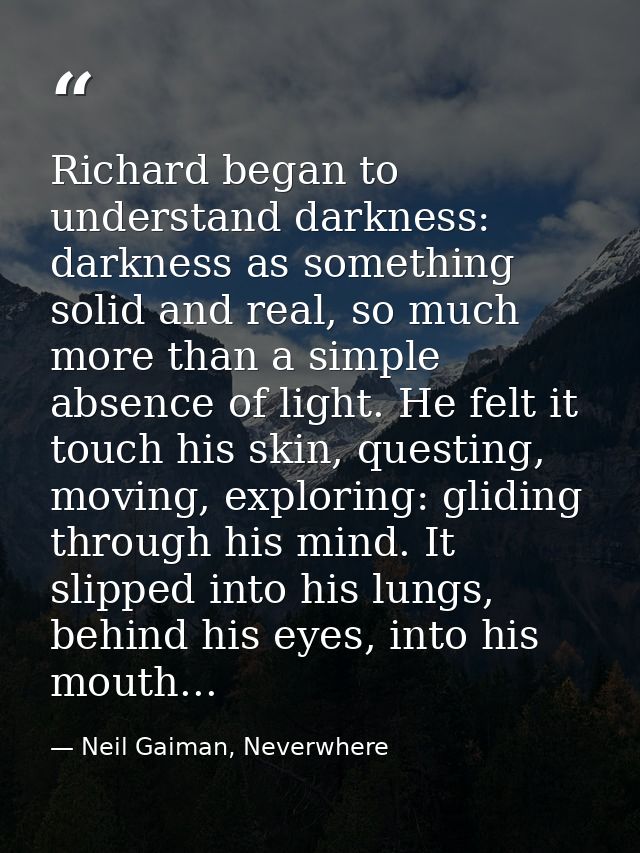 Richard began to understand darkness: darkness as something solid and real, so much more than a simple absence of light. — Neil Gaiman, Neverwhere