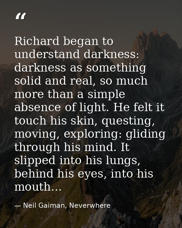 Richard began to understand darkness: darkness as something solid and real, so much more than a simple absence of light. — Neil Gaiman, Neverwhere