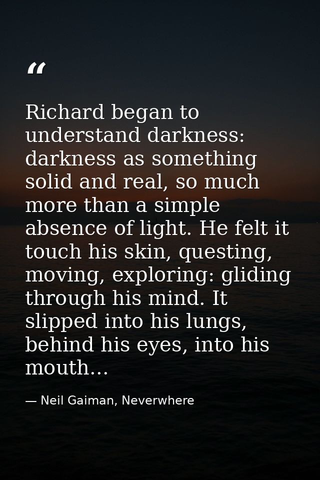 Richard began to understand darkness: darkness as something solid and real, so much more than a simple absence of light. — Neil Gaiman, Neverwhere
