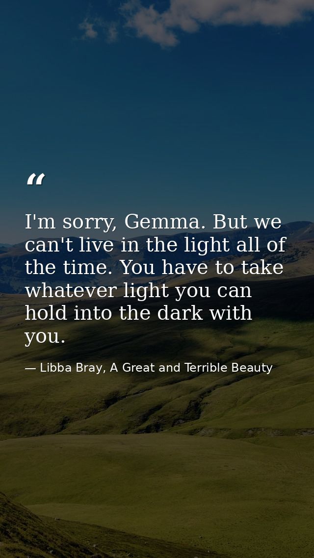 I'm sorry, Gemma. But we can't live in the light all of the time. You have to take whatever light you can hold into the  — Libba Bray, A Great and Terrible Beauty