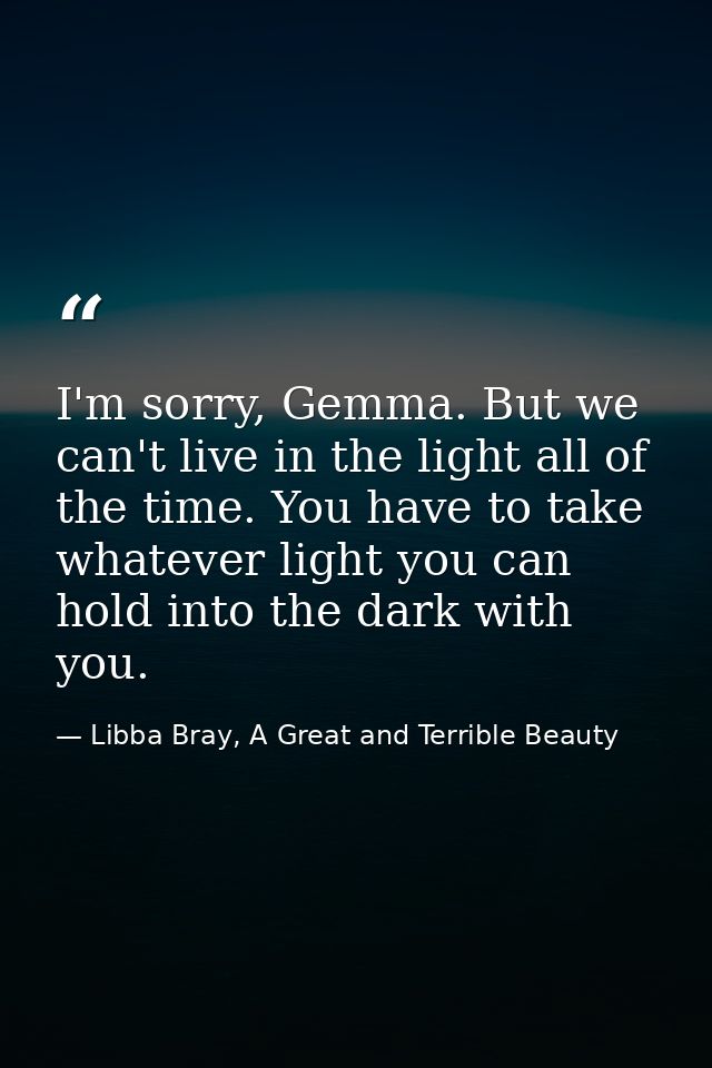 I'm sorry, Gemma. But we can't live in the light all of the time. You have to take whatever light you can hold into the  — Libba Bray, A Great and Terrible Beauty