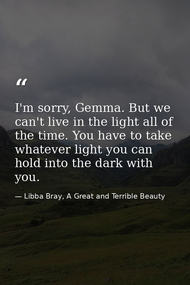 I'm sorry, Gemma. But we can't live in the light all of the time. You have to take whatever light you can hold into the  — Libba Bray, A Great and Terrible Beauty