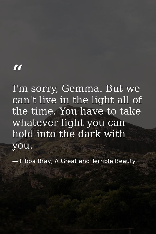 I'm sorry, Gemma. But we can't live in the light all of the time. You have to take whatever light you can hold into the  — Libba Bray, A Great and Terrible Beauty