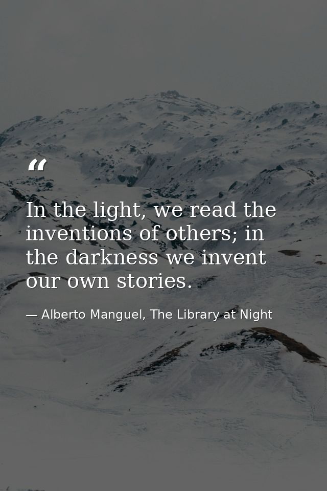 In the light, we read the inventions of others; in the darkness we invent our own stories. — Alberto Manguel, The Library at Night