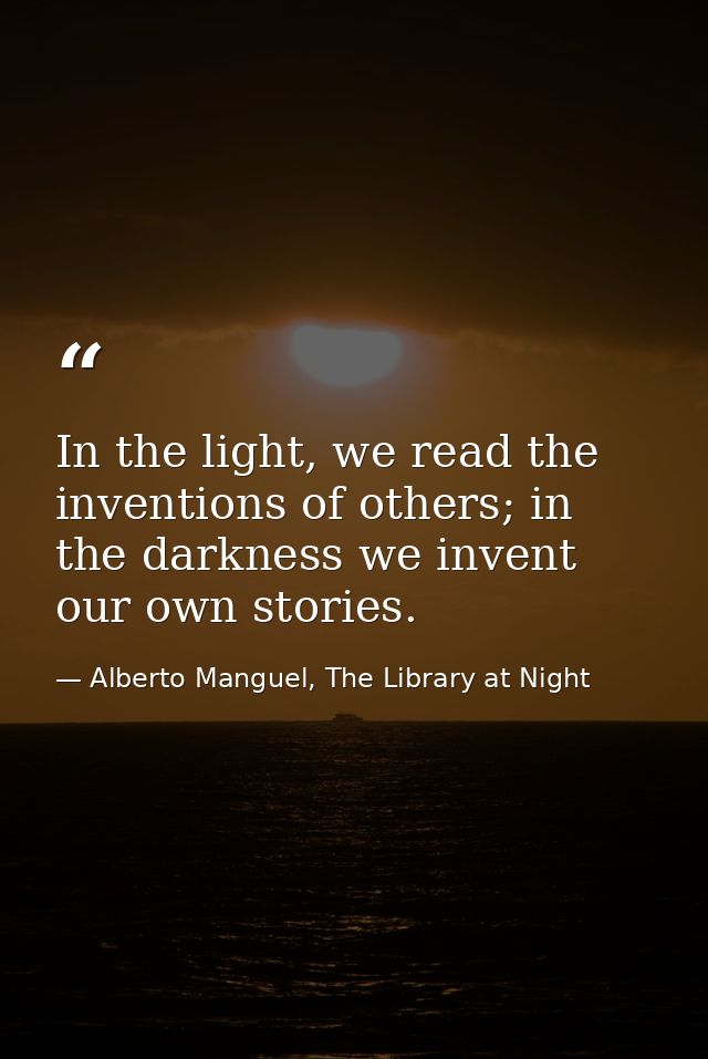 In the light, we read the inventions of others; in the darkness we invent our own stories. — Alberto Manguel, The Library at Night