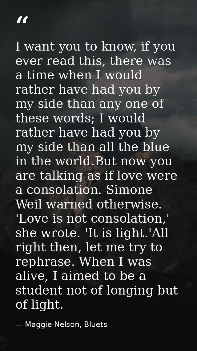 I want you to know, if you ever read this, there was a time when I would rather have had you by my side than any one of  — Maggie Nelson, Bluets