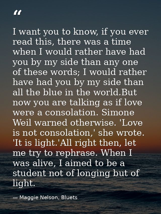 I want you to know, if you ever read this, there was a time when I would rather have had you by my side than any one of  — Maggie Nelson, Bluets