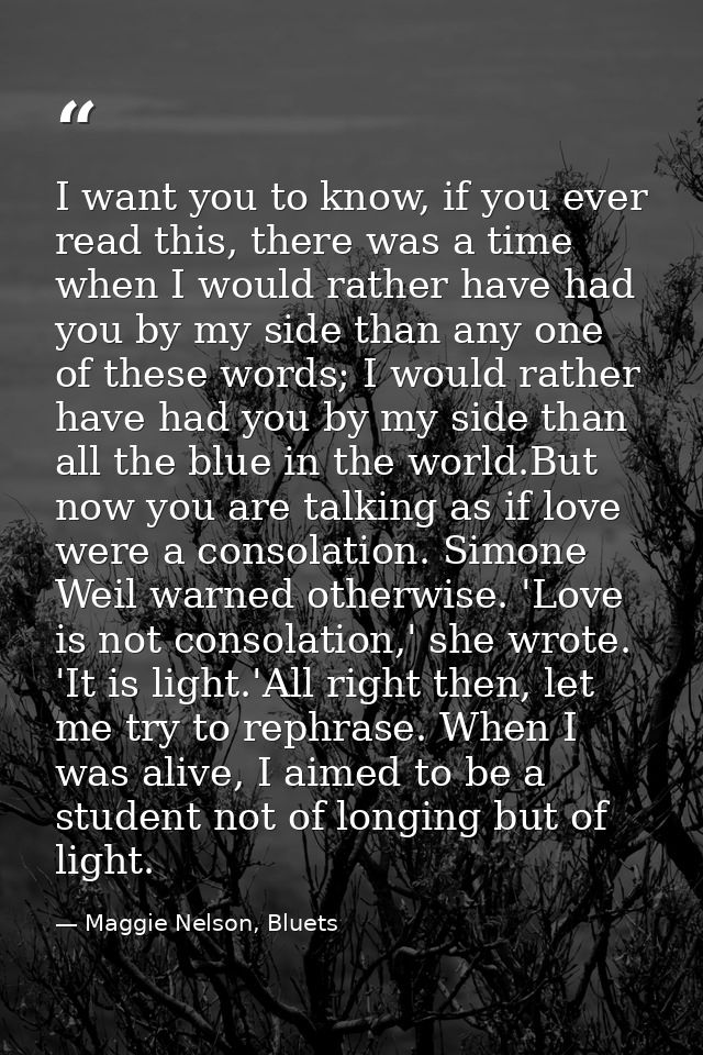 I want you to know, if you ever read this, there was a time when I would rather have had you by my side than any one of  — Maggie Nelson, Bluets
