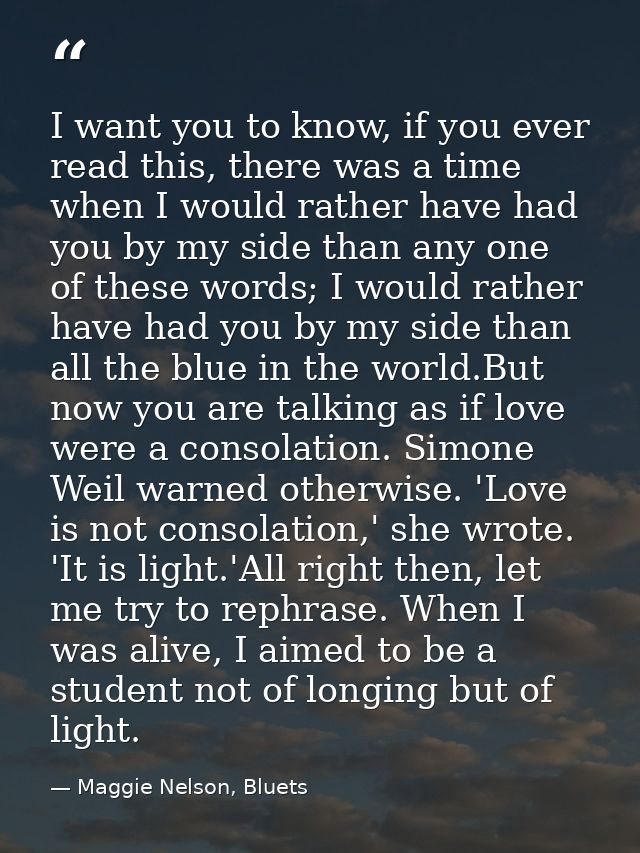 I want you to know, if you ever read this, there was a time when I would rather have had you by my side than any one of  — Maggie Nelson, Bluets