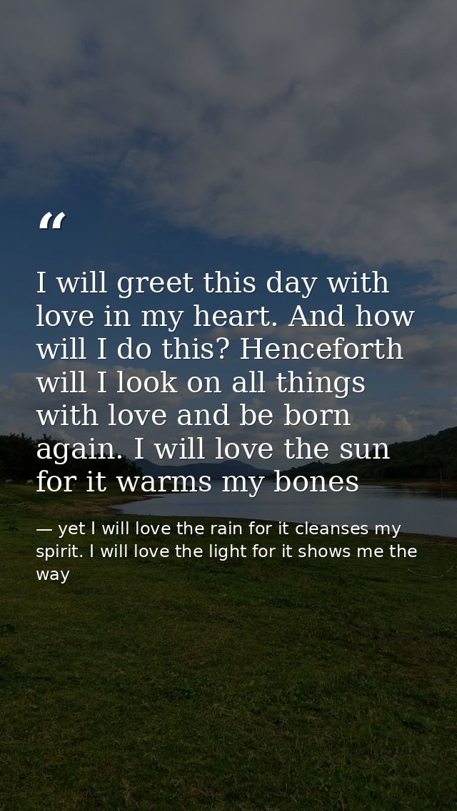 I will greet this day with love in my heart. And how will I do this? Henceforth will I look on all things with love and  — yet I will love the rain for it cleanses my spirit. I will love the light for it shows me the way