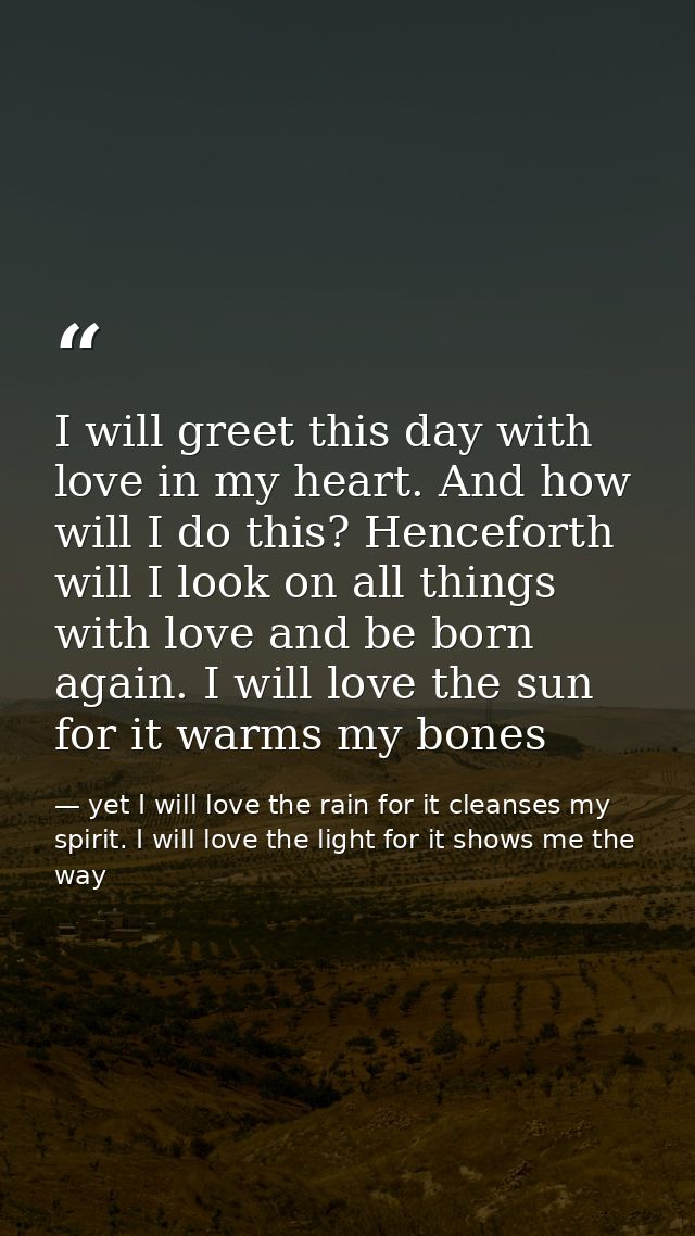 I will greet this day with love in my heart. And how will I do this? Henceforth will I look on all things with love and  — yet I will love the rain for it cleanses my spirit. I will love the light for it shows me the way