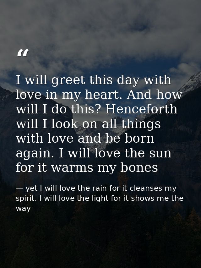 I will greet this day with love in my heart. And how will I do this? Henceforth will I look on all things with love and  — yet I will love the rain for it cleanses my spirit. I will love the light for it shows me the way
