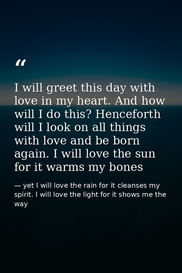 I will greet this day with love in my heart. And how will I do this? Henceforth will I look on all things with love and  — yet I will love the rain for it cleanses my spirit. I will love the light for it shows me the way