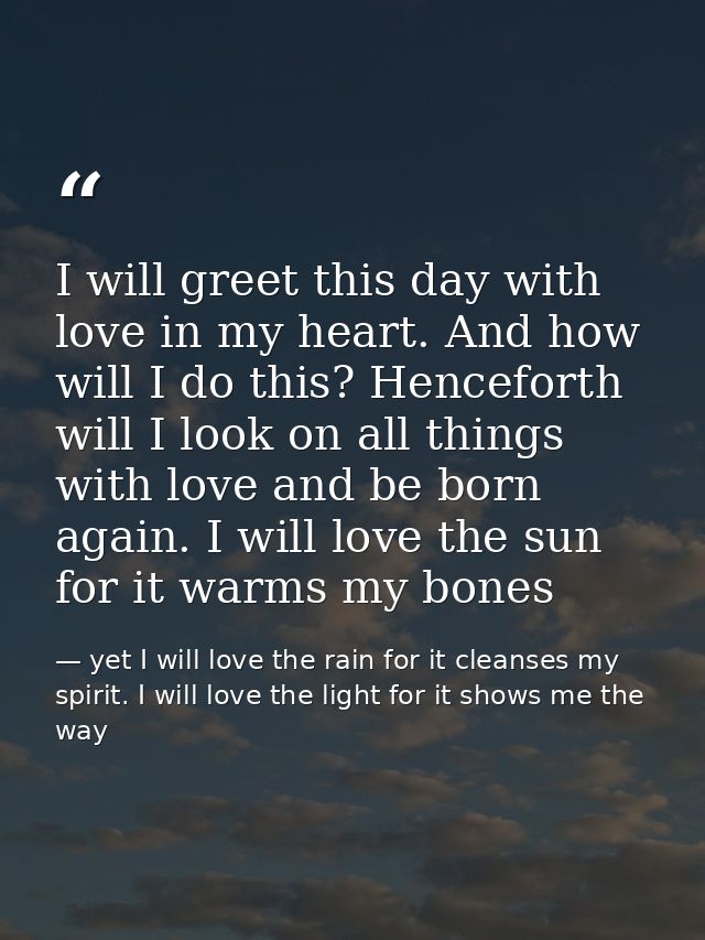 I will greet this day with love in my heart. And how will I do this? Henceforth will I look on all things with love and  — yet I will love the rain for it cleanses my spirit. I will love the light for it shows me the way