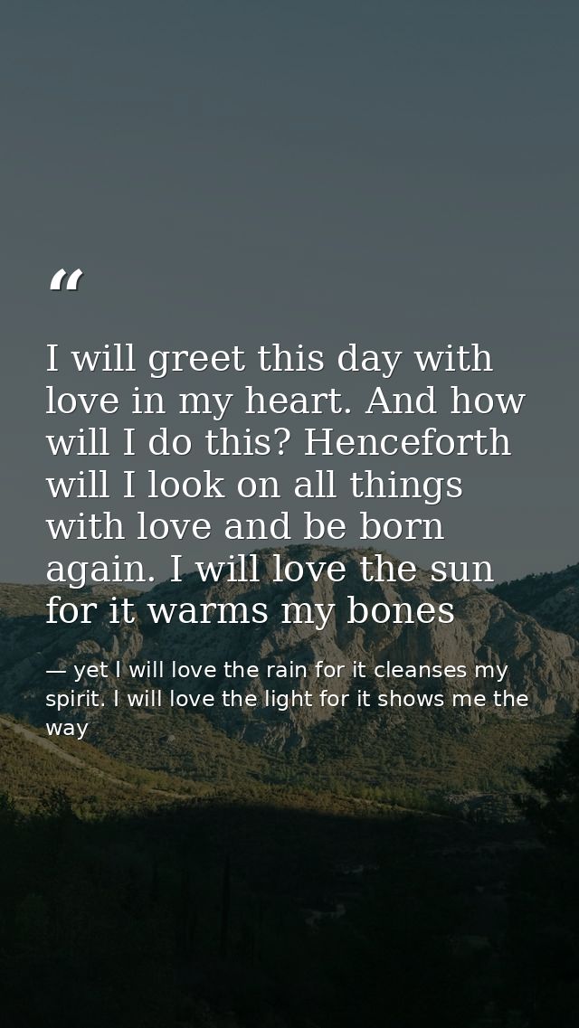 I will greet this day with love in my heart. And how will I do this? Henceforth will I look on all things with love and  — yet I will love the rain for it cleanses my spirit. I will love the light for it shows me the way