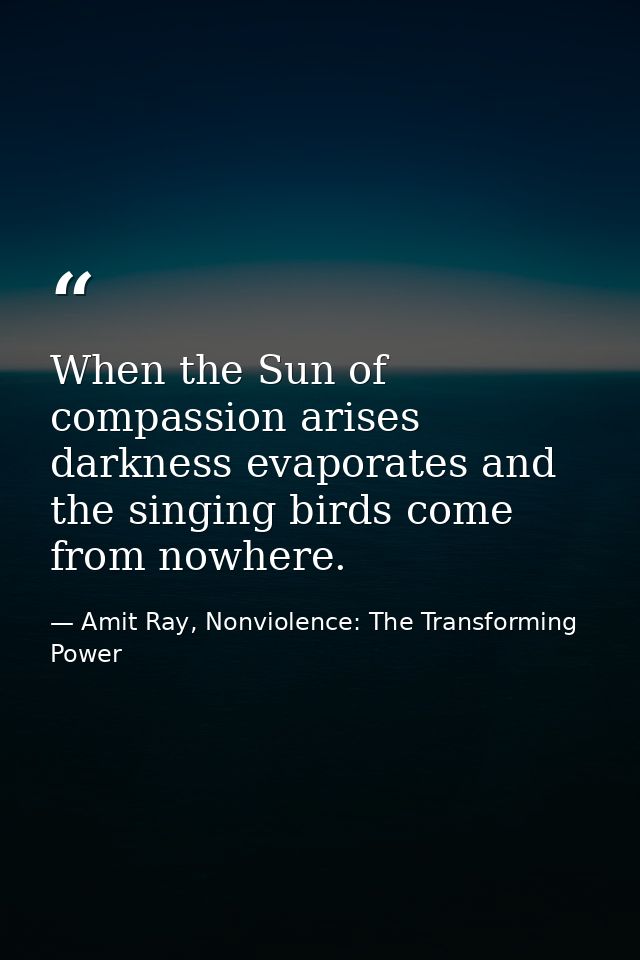 When the Sun of compassion arises darkness evaporates and the singing birds come from nowhere. — Amit Ray, Nonviolence: The Transforming Power
