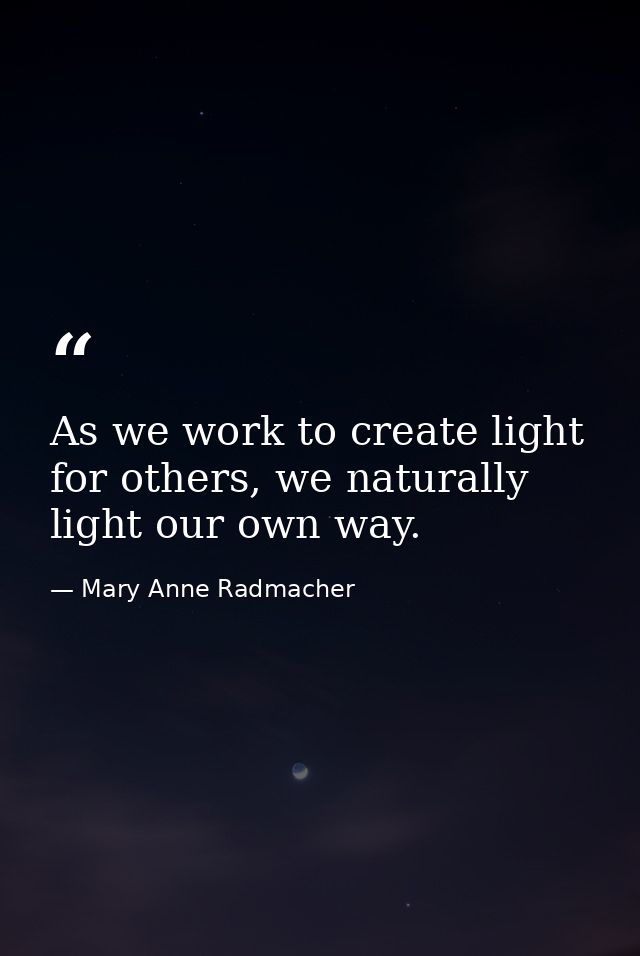 As we work to create light for others, we naturally light our own way. — Mary Anne Radmacher