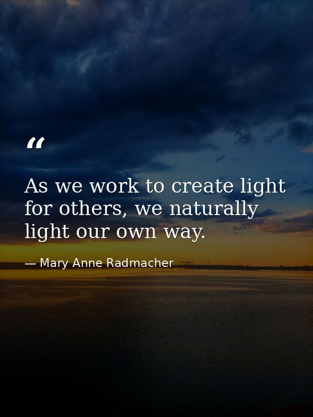 As we work to create light for others, we naturally light our own way. — Mary Anne Radmacher