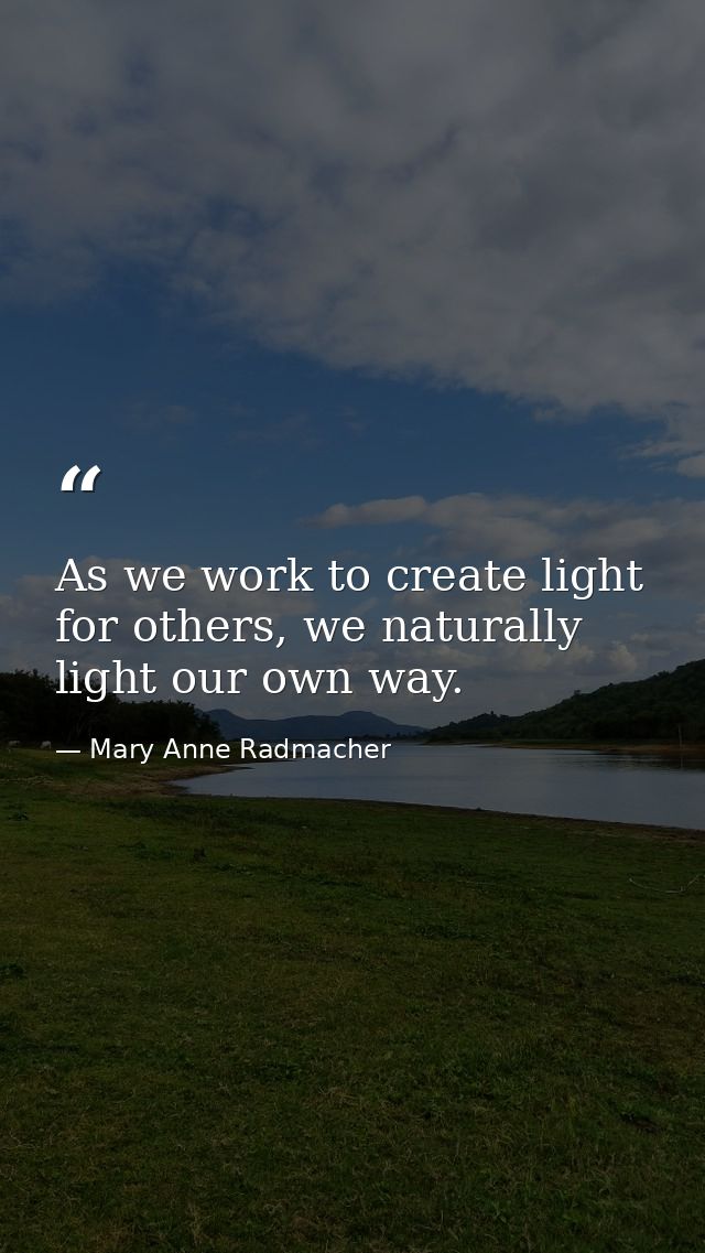 As we work to create light for others, we naturally light our own way. — Mary Anne Radmacher
