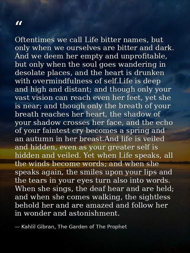 Oftentimes we call Life bitter names, but only when we ourselves are bitter and dark. And we deem her empty and unprofit — Kahlil Gibran, The Garden of The Prophet