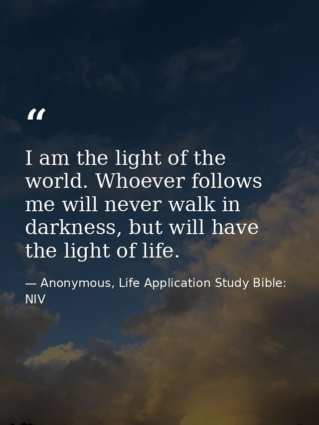 I am the light of the world. Whoever follows me will never walk in darkness, but will have the light of life. — Anonymous, Life Application Study Bible: NIV