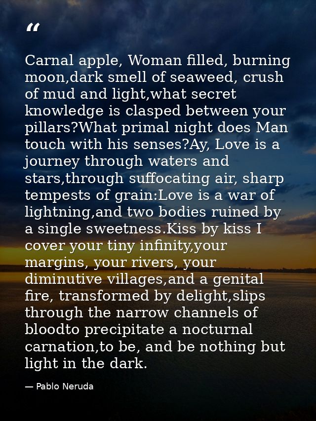 Carnal apple, Woman filled, burning moon,dark smell of seaweed, crush of mud and light,what secret knowledge is clasped  — Pablo Neruda