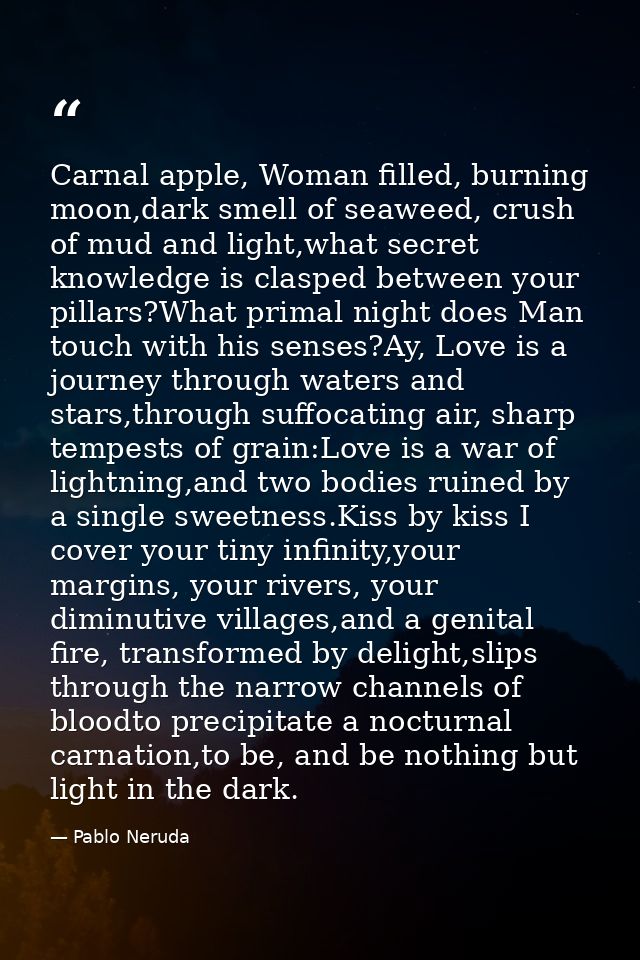 Carnal apple, Woman filled, burning moon,dark smell of seaweed, crush of mud and light,what secret knowledge is clasped  — Pablo Neruda