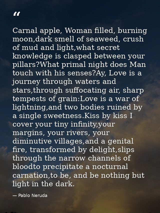 Carnal apple, Woman filled, burning moon,dark smell of seaweed, crush of mud and light,what secret knowledge is clasped  — Pablo Neruda