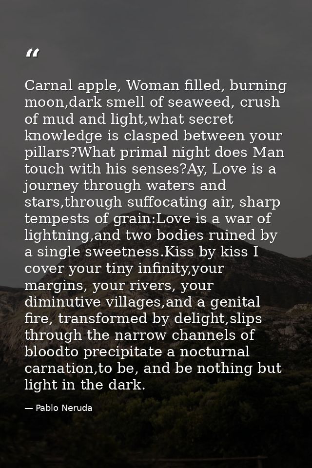 Carnal apple, Woman filled, burning moon,dark smell of seaweed, crush of mud and light,what secret knowledge is clasped  — Pablo Neruda