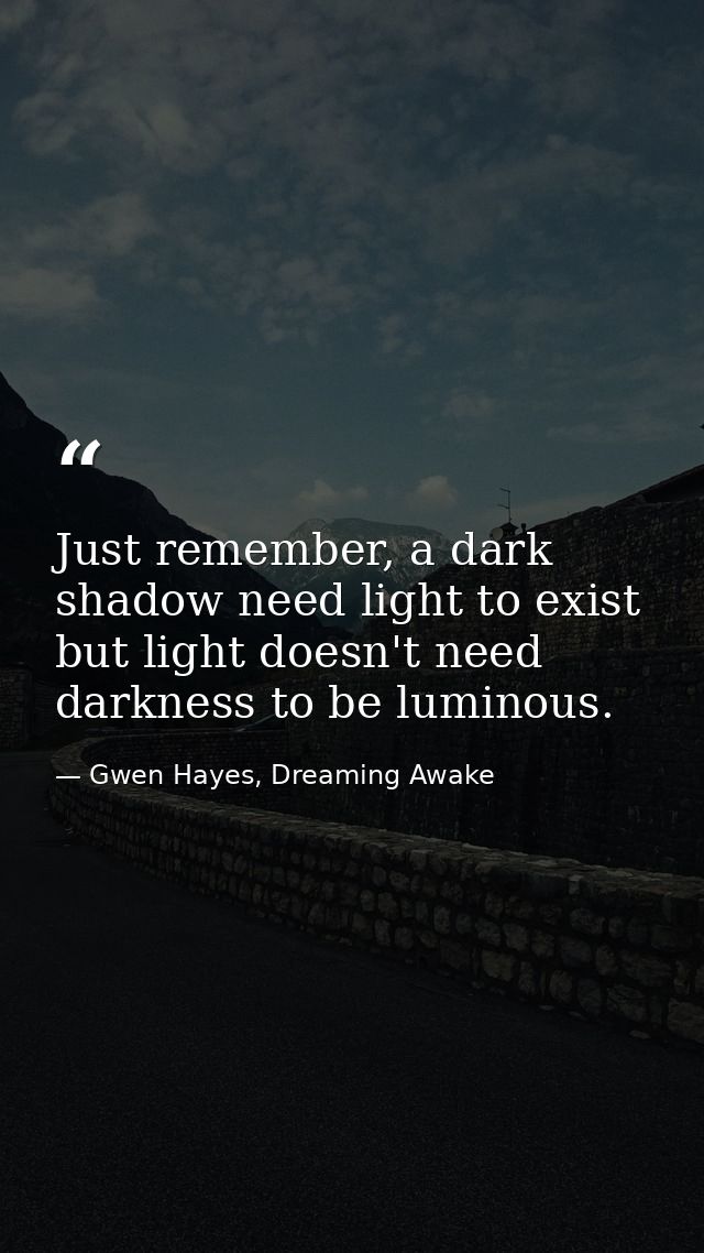 Just remember, a dark shadow need light to exist but light doesn't need darkness to be luminous. — Gwen Hayes, Dreaming Awake