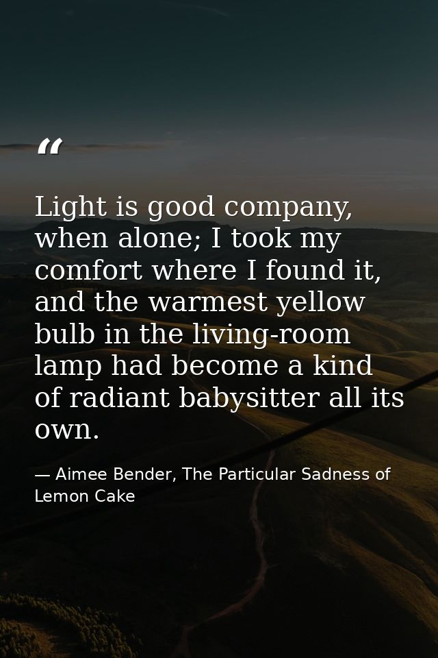 Light is good company, when alone; I took my comfort where I found it, and the warmest yellow bulb in the living-room la — Aimee Bender, The Particular Sadness of Lemon Cake