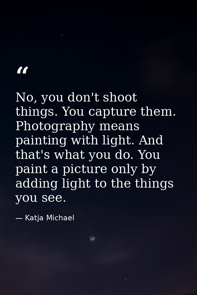 No, you don't shoot things. You capture them. Photography means painting with light. And that's what you do. You paint a — Katja Michael