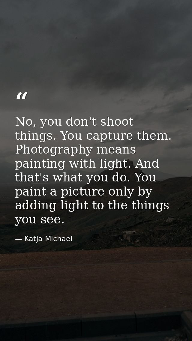 No, you don't shoot things. You capture them. Photography means painting with light. And that's what you do. You paint a — Katja Michael