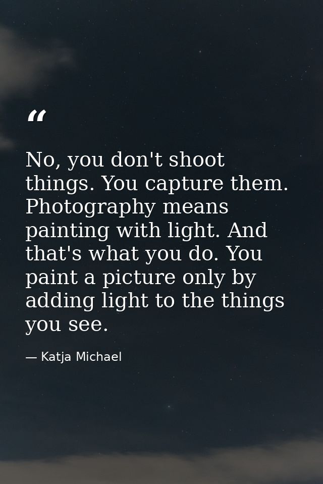 No, you don't shoot things. You capture them. Photography means painting with light. And that's what you do. You paint a — Katja Michael