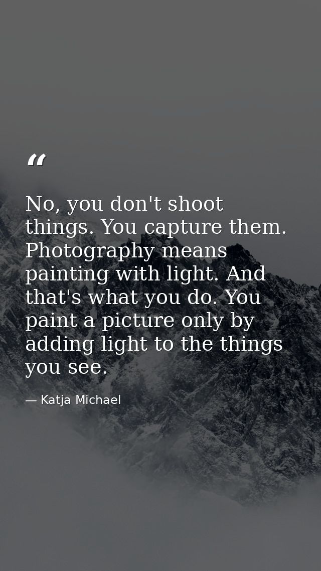 No, you don't shoot things. You capture them. Photography means painting with light. And that's what you do. You paint a — Katja Michael
