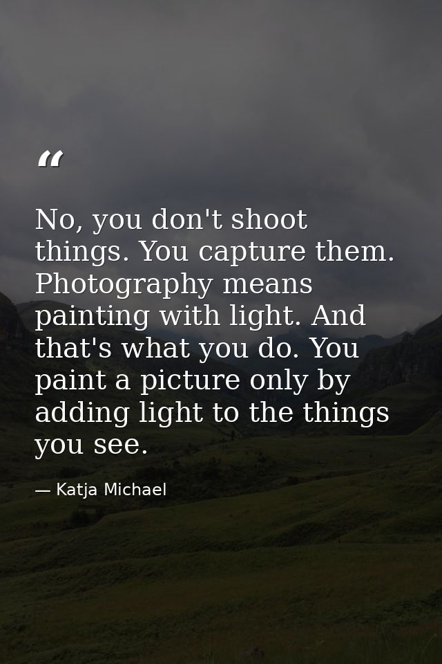No, you don't shoot things. You capture them. Photography means painting with light. And that's what you do. You paint a — Katja Michael