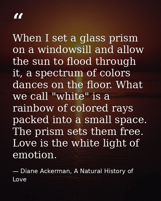 When I set a glass prism on a windowsill and allow the sun to flood through it, a spectrum of colors dances on the floor — Diane Ackerman, A Natural History of Love
