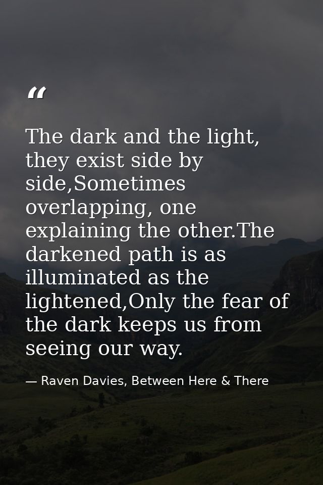 The dark and the light, they exist side by side,Sometimes overlapping, one explaining the other.The darkened path is as  — Raven Davies, Between Here & There