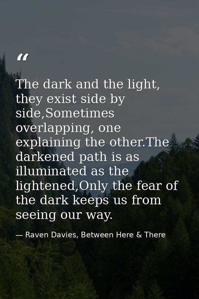 The dark and the light, they exist side by side,Sometimes overlapping, one explaining the other.The darkened path is as  — Raven Davies, Between Here & There