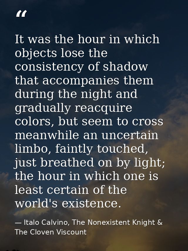 It was the hour in which objects lose the consistency of shadow that accompanies them during the night and gradually rea — Italo Calvino, The Nonexistent Knight & The Cloven Viscount