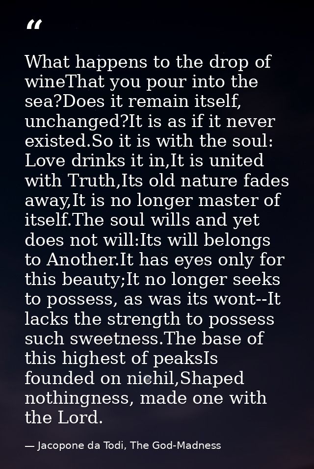 What happens to the drop of wineThat you pour into the sea?Does it remain itself, unchanged?It is as if it never existed — Jacopone da Todi, The God-Madness